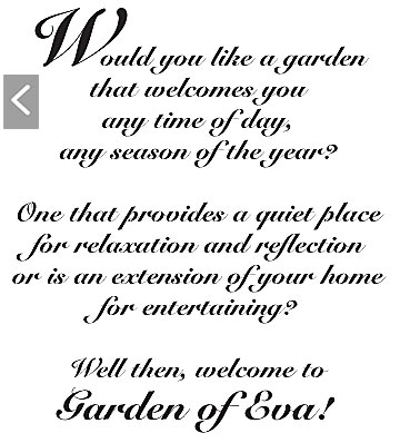 Would you like a garden that welcomes you any time of day, any season of the year? One that provides a quiet place for relaxation and reflection, or is an extension of your home for entertaining? Well then, welcome to Garden of Eva!